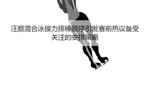 汪顺混合泳接力排棒顺序引发赛前热议备受关注的安排策略